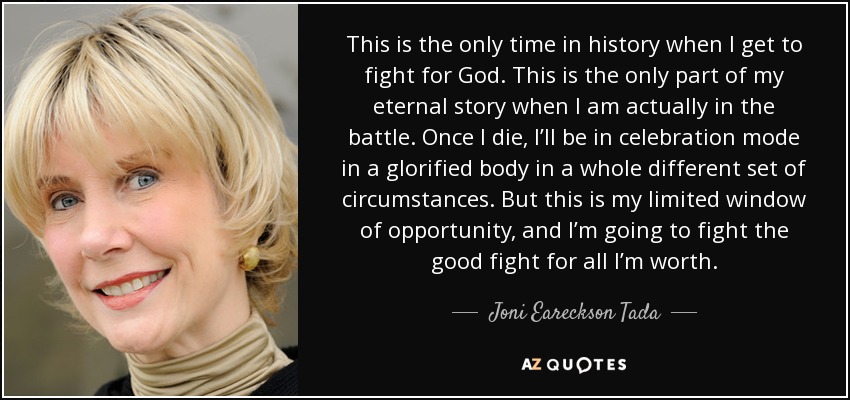 This is the only time in history when I get to fight for God. This is the only part of my eternal story when I am actually in the battle. Once I die, I’ll be in celebration mode in a glorified body in a whole different set of circumstances. But this is my limited window of opportunity, and I’m going to fight the good fight for all I’m worth. - Joni Eareckson Tada