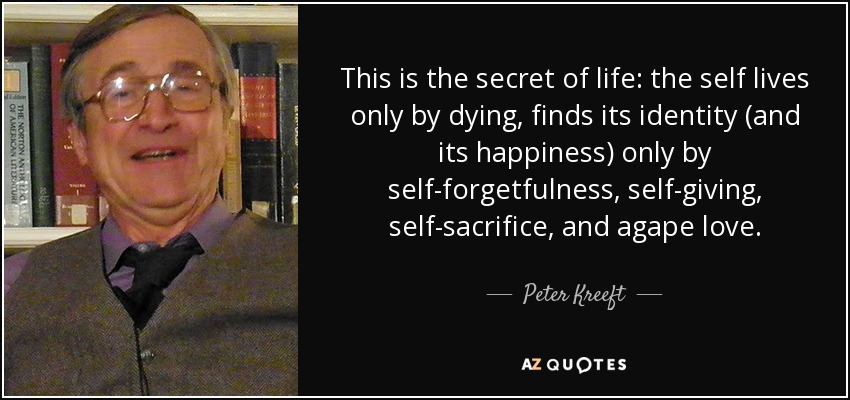 This is the secret of life: the self lives only by dying, finds its identity (and its happiness) only by self-forgetfulness, self-giving, self-sacrifice, and agape love. - Peter Kreeft