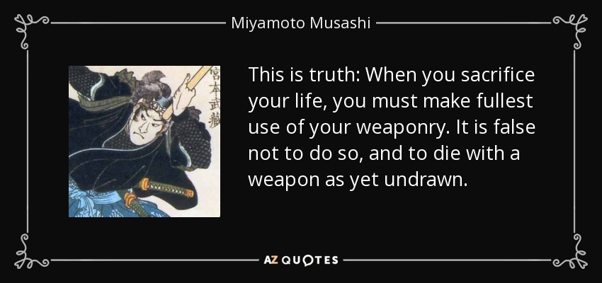 This is truth: When you sacrifice your life, you must make fullest use of your weaponry. It is false not to do so, and to die with a weapon as yet undrawn. - Miyamoto Musashi