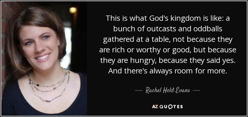 This is what God's kingdom is like: a bunch of outcasts and oddballs gathered at a table, not because they are rich or worthy or good, but because they are hungry, because they said yes. And there's always room for more. - Rachel Held Evans