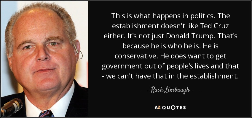 This is what happens in politics. The establishment doesn't like Ted Cruz either. It's not just Donald Trump. That's because he is who he is. He is conservative. He does want to get government out of people's lives and that - we can't have that in the establishment. - Rush Limbaugh