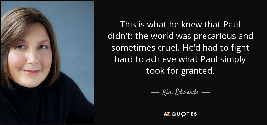 This is what he knew that Paul didn't: the world was precarious and sometimes cruel. He'd had to fight hard to achieve what Paul simply took for granted. - Kim Edwards