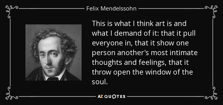 This is what I think art is and what I demand of it: that it pull everyone in, that it show one person another's most intimate thoughts and feelings, that it throw open the window of the soul. - Felix Mendelssohn