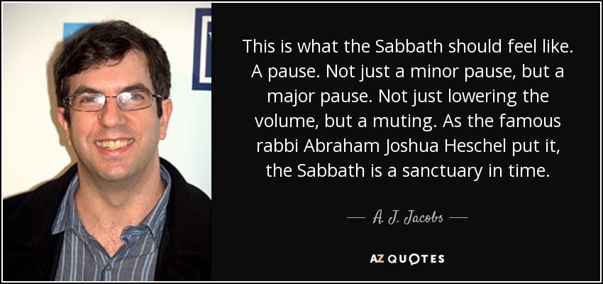This is what the Sabbath should feel like. A pause. Not just a minor pause, but a major pause. Not just lowering the volume, but a muting. As the famous rabbi Abraham Joshua Heschel put it, the Sabbath is a sanctuary in time. - A. J. Jacobs