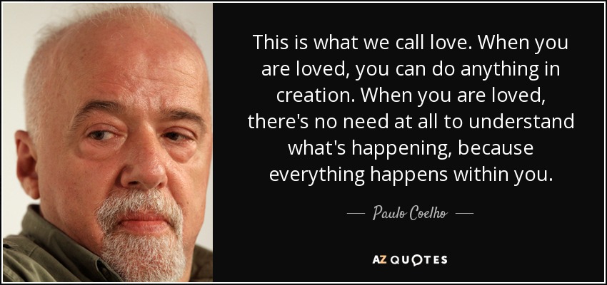 This is what we call love. When you are loved, you can do anything in creation. When you are loved, there's no need at all to understand what's happening, because everything happens within you. - Paulo Coelho