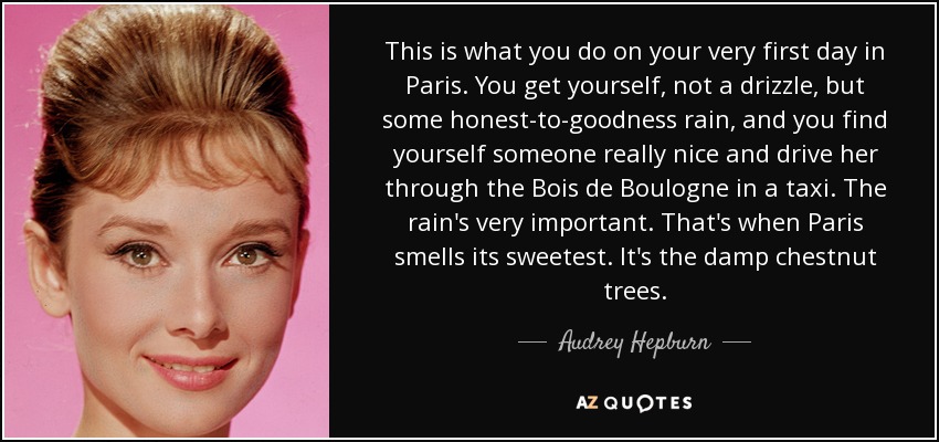 This is what you do on your very first day in Paris. You get yourself, not a drizzle, but some honest-to-goodness rain, and you find yourself someone really nice and drive her through the Bois de Boulogne in a taxi. The rain's very important. That's when Paris smells its sweetest. It's the damp chestnut trees. - Audrey Hepburn