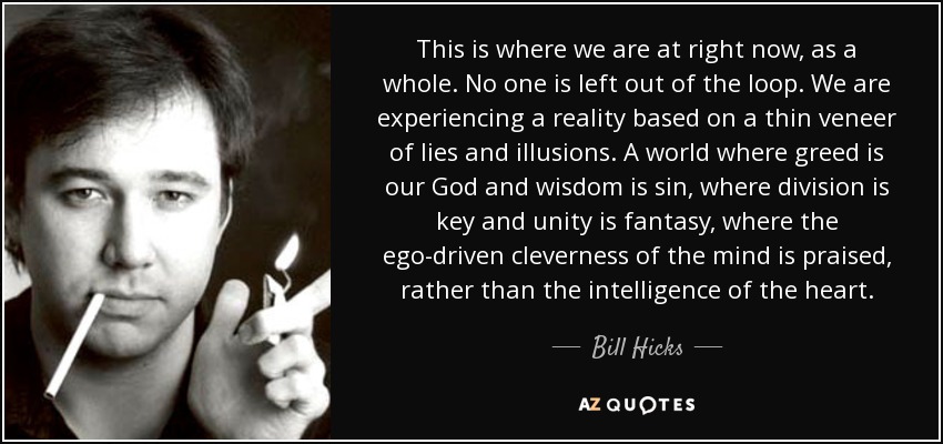 This is where we are at right now, as a whole. No one is left out of the loop. We are experiencing a reality based on a thin veneer of lies and illusions. A world where greed is our God and wisdom is sin, where division is key and unity is fantasy, where the ego-driven cleverness of the mind is praised, rather than the intelligence of the heart. - Bill Hicks