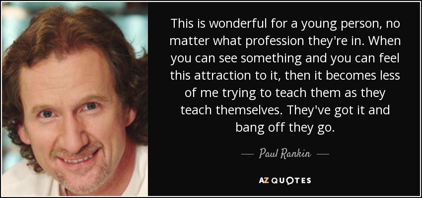 This is wonderful for a young person, no matter what profession they're in. When you can see something and you can feel this attraction to it, then it becomes less of me trying to teach them as they teach themselves. They've got it and bang off they go. - Paul Rankin