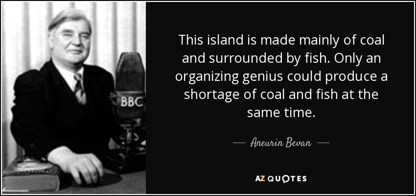 This island is made mainly of coal and surrounded by fish. Only an organizing genius could produce a shortage of coal and fish at the same time. - Aneurin Bevan