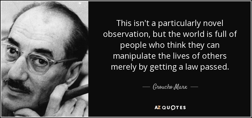 This isn't a particularly novel observation, but the world is full of people who think they can manipulate the lives of others merely by getting a law passed. - Groucho Marx