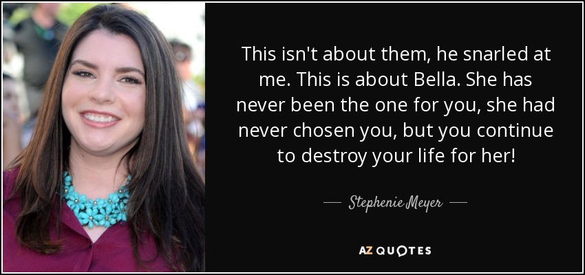 This isn't about them, he snarled at me. This is about Bella. She has never been the one for you, she had never chosen you, but you continue to destroy your life for her! - Stephenie Meyer