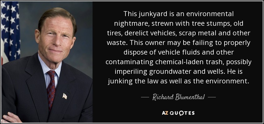 This junkyard is an environmental nightmare, strewn with tree stumps, old tires, derelict vehicles, scrap metal and other waste. This owner may be failing to properly dispose of vehicle fluids and other contaminating chemical-laden trash, possibly imperiling groundwater and wells. He is junking the law as well as the environment. - Richard Blumenthal
