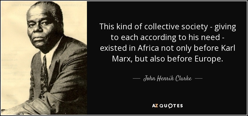 This kind of collective society - giving to each according to his need - existed in Africa not only before Karl Marx, but also before Europe. - John Henrik Clarke