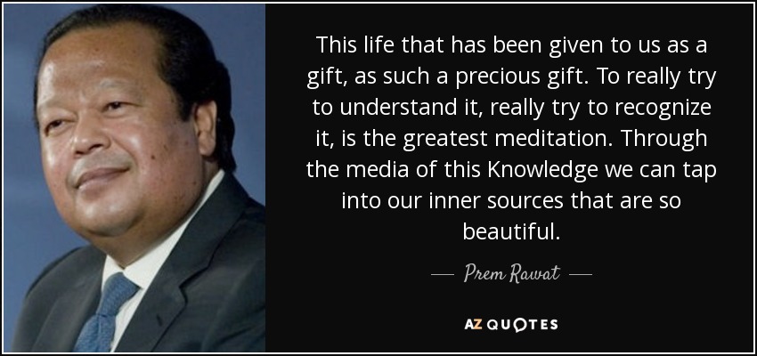 This life that has been given to us as a gift, as such a precious gift. To really try to understand it, really try to recognize it, is the greatest meditation. Through the media of this Knowledge we can tap into our inner sources that are so beautiful. - Prem Rawat