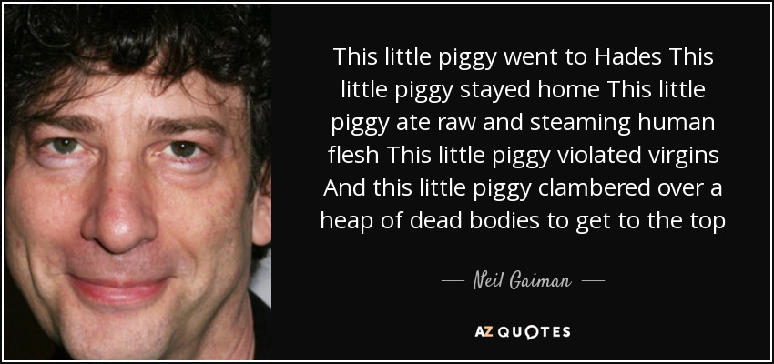 This little piggy went to Hades This little piggy stayed home This little piggy ate raw and steaming human flesh This little piggy violated virgins And this little piggy clambered over a heap of dead bodies to get to the top - Neil Gaiman