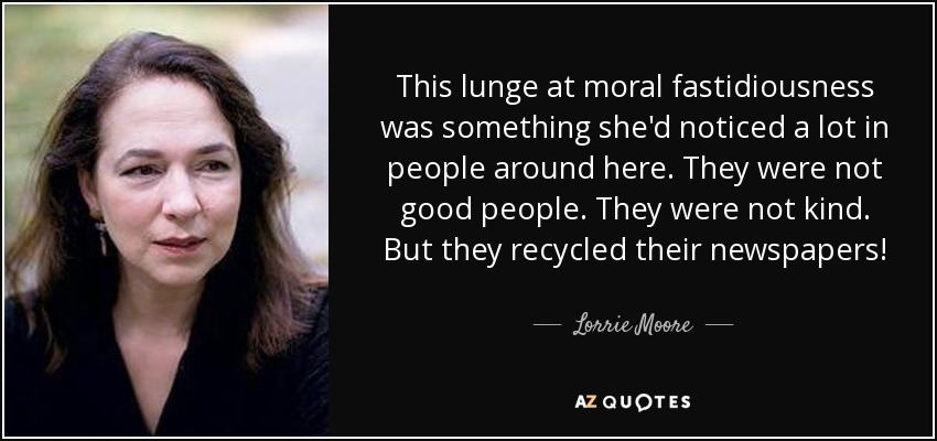 This lunge at moral fastidiousness was something she'd noticed a lot in people around here. They were not good people. They were not kind. But they recycled their newspapers! - Lorrie Moore