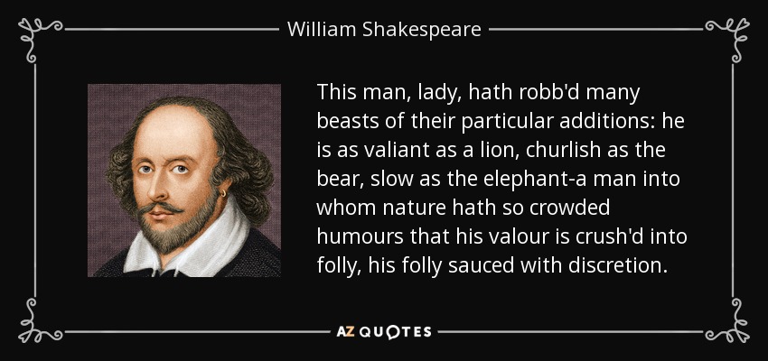 This man, lady, hath robb'd many beasts of their particular additions: he is as valiant as a lion, churlish as the bear, slow as the elephant-a man into whom nature hath so crowded humours that his valour is crush'd into folly, his folly sauced with discretion. - William Shakespeare
