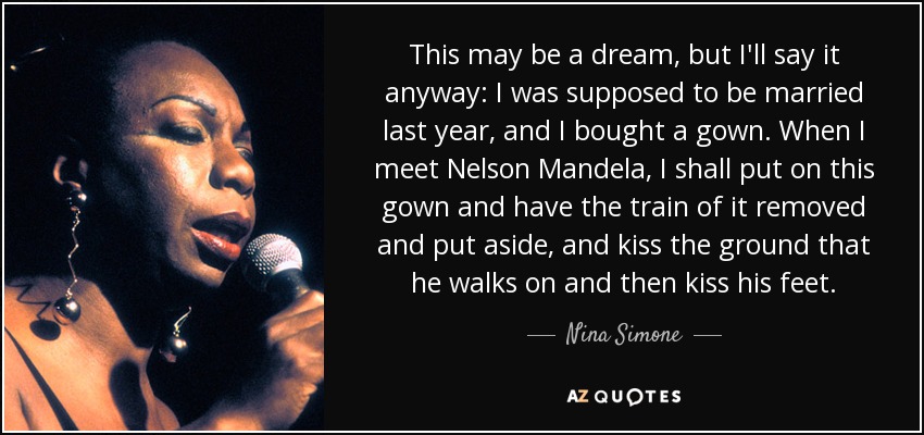 This may be a dream, but I'll say it anyway: I was supposed to be married last year, and I bought a gown. When I meet Nelson Mandela, I shall put on this gown and have the train of it removed and put aside, and kiss the ground that he walks on and then kiss his feet. - Nina Simone