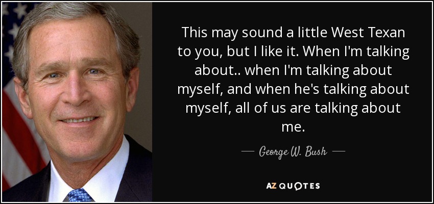 This may sound a little West Texan to you, but I like it. When I'm talking about.. when I'm talking about myself, and when he's talking about myself, all of us are talking about me. - George W. Bush