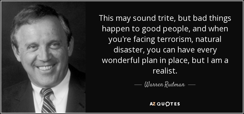This may sound trite, but bad things happen to good people, and when you're facing terrorism, natural disaster, you can have every wonderful plan in place, but I am a realist. - Warren Rudman