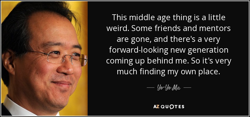 This middle age thing is a little weird. Some friends and mentors are gone, and there's a very forward-looking new generation coming up behind me. So it's very much finding my own place. - Yo-Yo Ma