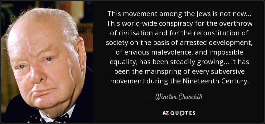 This movement among the Jews is not new... This world-wide conspiracy for the overthrow of civilisation and for the reconstitution of society on the basis of arrested development, of envious malevolence, and impossible equality, has been steadily growing... It has been the mainspring of every subversive movement during the Nineteenth Century. - Winston Churchill