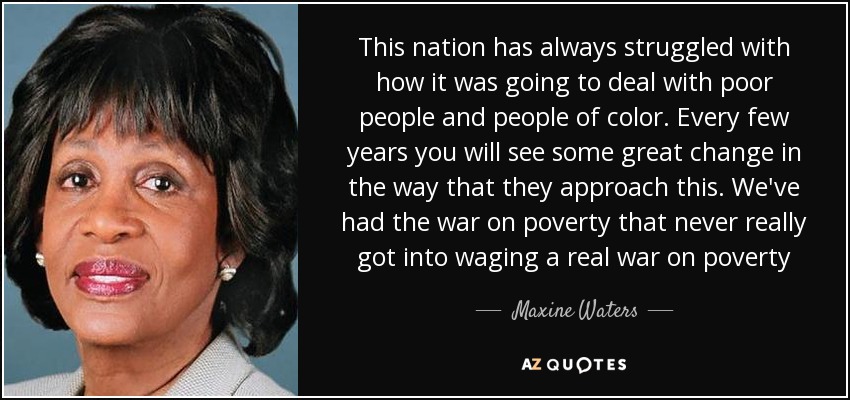 This nation has always struggled with how it was going to deal with poor people and people of color. Every few years you will see some great change in the way that they approach this. We've had the war on poverty that never really got into waging a real war on poverty - Maxine Waters