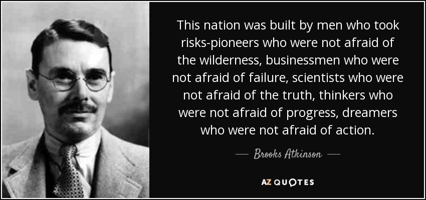 This nation was built by men who took risks-pioneers who were not afraid of the wilderness, businessmen who were not afraid of failure, scientists who were not afraid of the truth, thinkers who were not afraid of progress, dreamers who were not afraid of action. - Brooks Atkinson
