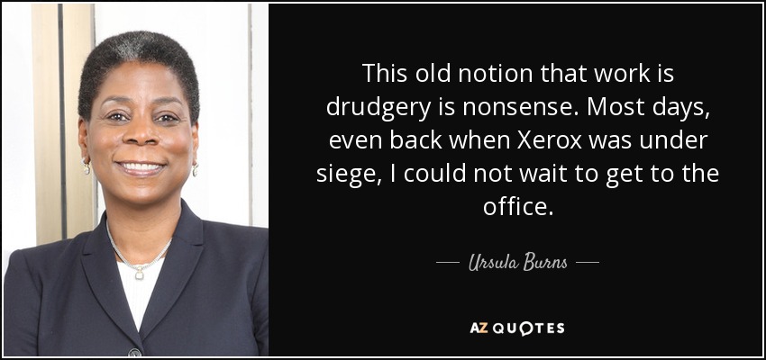 This old notion that work is drudgery is nonsense. Most days, even back when Xerox was under siege, I could not wait to get to the office. - Ursula Burns