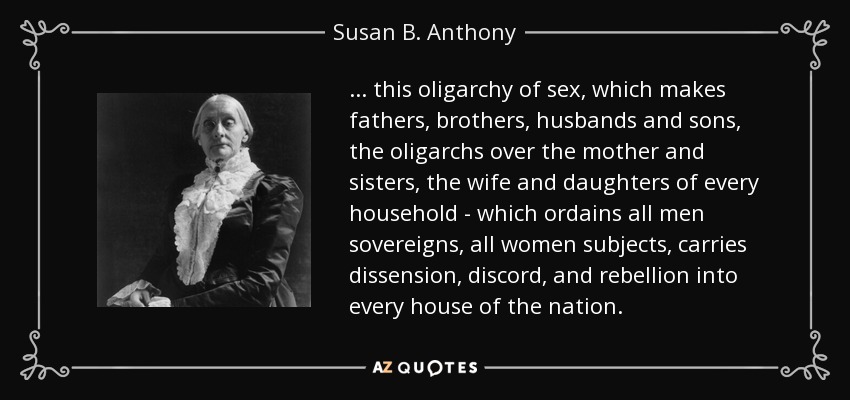 . . . this oligarchy of sex, which makes fathers, brothers, husbands and sons, the oligarchs over the mother and sisters, the wife and daughters of every household - which ordains all men sovereigns, all women subjects, carries dissension, discord, and rebellion into every house of the nation. - Susan B. Anthony