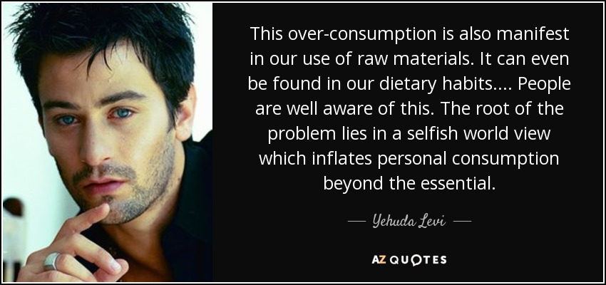 This over-consumption is also manifest in our use of raw materials. It can even be found in our dietary habits... . People are well aware of this. The root of the problem lies in a selfish world view which inflates personal consumption beyond the essential. - Yehuda Levi