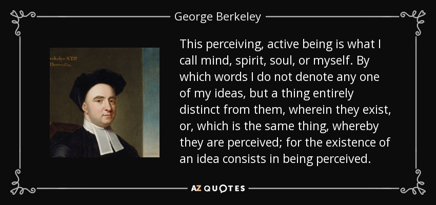 This perceiving, active being is what I call mind, spirit, soul, or myself. By which words I do not denote any one of my ideas, but a thing entirely distinct from them, wherein they exist, or, which is the same thing, whereby they are perceived; for the existence of an idea consists in being perceived. - George Berkeley