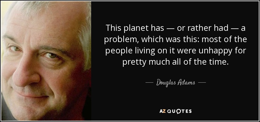 This planet has — or rather had — a problem, which was this: most of the people living on it were unhappy for pretty much all of the time. - Douglas Adams