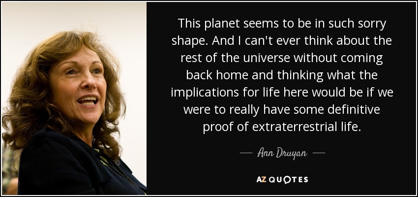 This planet seems to be in such sorry shape. And I can't ever think about the rest of the universe without coming back home and thinking what the implications for life here would be if we were to really have some definitive proof of extraterrestrial life. - Ann Druyan