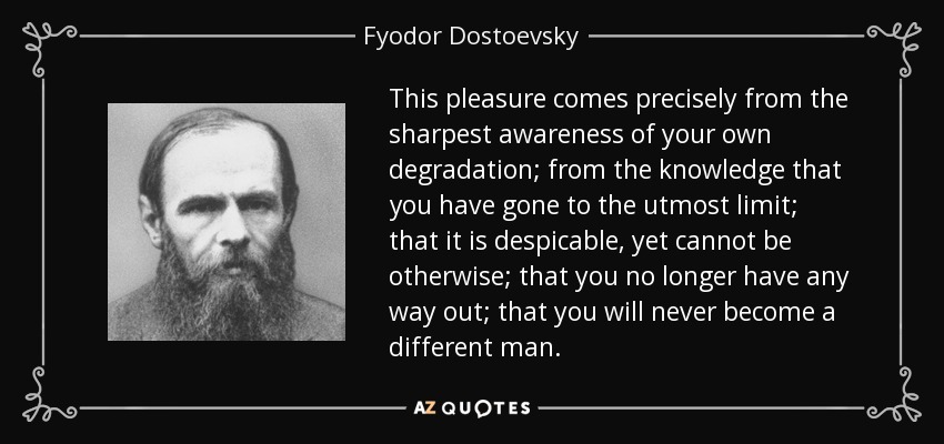 This pleasure comes precisely from the sharpest awareness of your own degradation; from the knowledge that you have gone to the utmost limit; that it is despicable, yet cannot be otherwise; that you no longer have any way out; that you will never become a different man. - Fyodor Dostoevsky