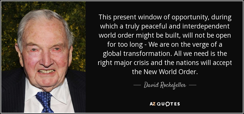 This present window of opportunity, during which a truly peaceful and interdependent world order might be built, will not be open for too long - We are on the verge of a global transformation. All we need is the right major crisis and the nations will accept the New World Order. - David Rockefeller
