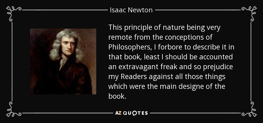 This principle of nature being very remote from the conceptions of Philosophers, I forbore to describe it in that book, least I should be accounted an extravagant freak and so prejudice my Readers against all those things which were the main designe of the book. - Isaac Newton