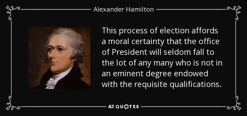 This process of election affords a moral certainty that the office of President will seldom fall to the lot of any many who is not in an eminent degree endowed with the requisite qualifications. - Alexander Hamilton