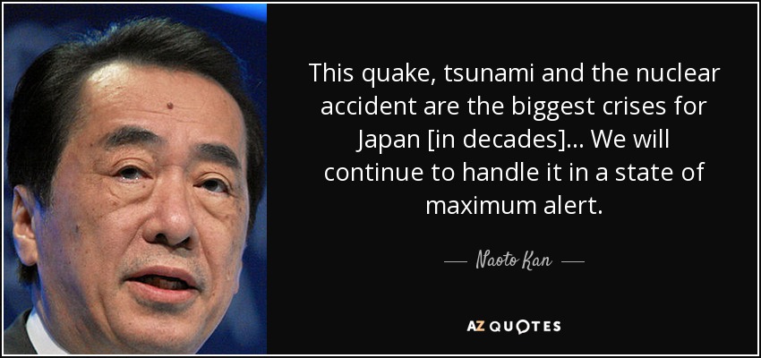 This quake, tsunami and the nuclear accident are the biggest crises for Japan [in decades] ... We will continue to handle it in a state of maximum alert. - Naoto Kan