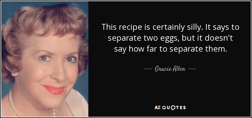 This recipe is certainly silly. It says to separate two eggs, but it doesn't say how far to separate them. - Gracie Allen