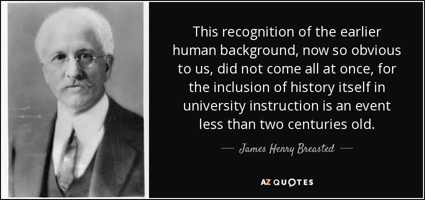 This recognition of the earlier human background, now so obvious to us, did not come all at once, for the inclusion of history itself in university instruction is an event less than two centuries old. - James Henry Breasted