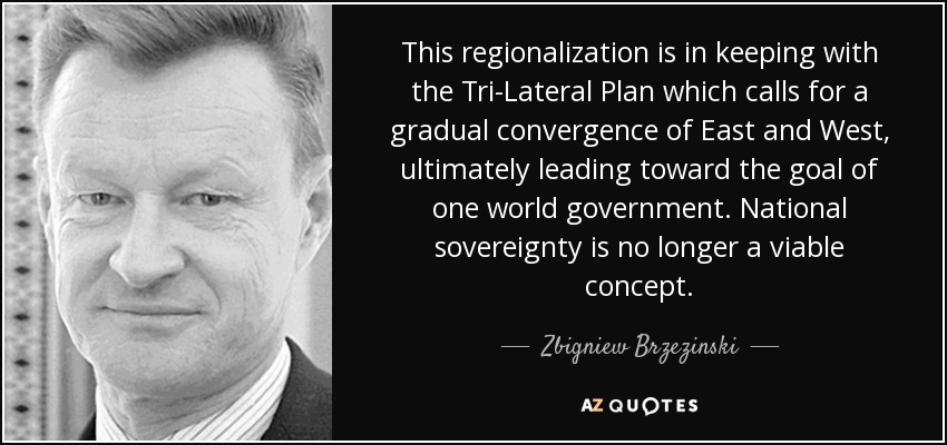 This regionalization is in keeping with the Tri-Lateral Plan which calls for a gradual convergence of East and West, ultimately leading toward the goal of one world government. National sovereignty is no longer a viable concept. - Zbigniew Brzezinski