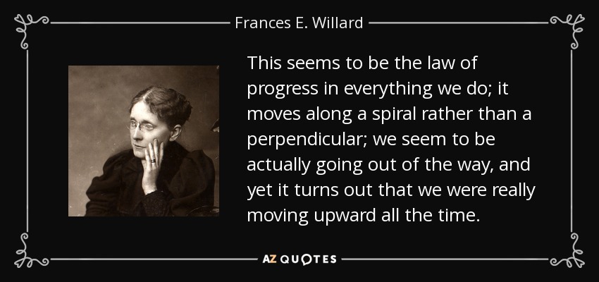 This seems to be the law of progress in everything we do; it moves along a spiral rather than a perpendicular; we seem to be actually going out of the way, and yet it turns out that we were really moving upward all the time. - Frances E. Willard