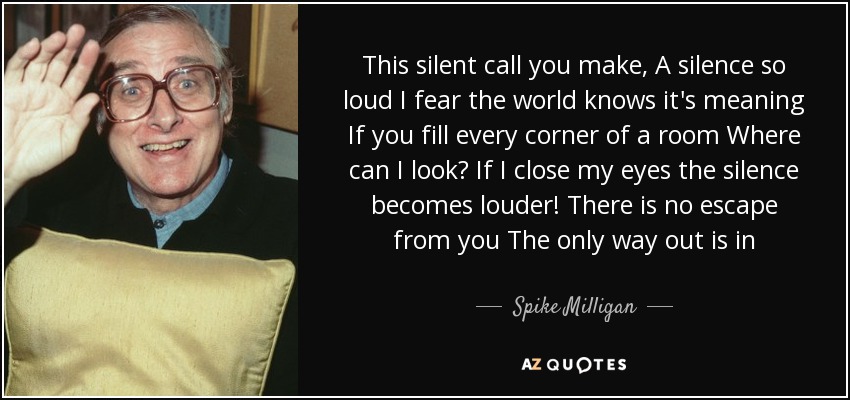 This silent call you make, A silence so loud I fear the world knows it's meaning If you fill every corner of a room Where can I look? If I close my eyes the silence becomes louder! There is no escape from you The only way out is in - Spike Milligan