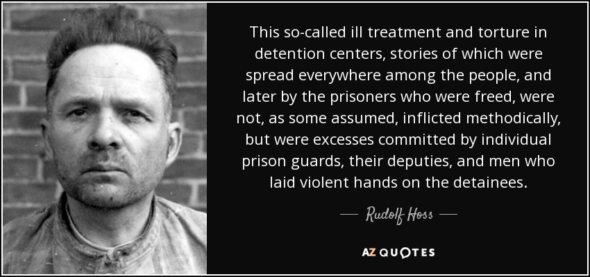 This so-called ill treatment and torture in detention centers, stories of which were spread everywhere among the people, and later by the prisoners who were freed, were not, as some assumed, inflicted methodically, but were excesses committed by individual prison guards, their deputies, and men who laid violent hands on the detainees. - Rudolf Hoss