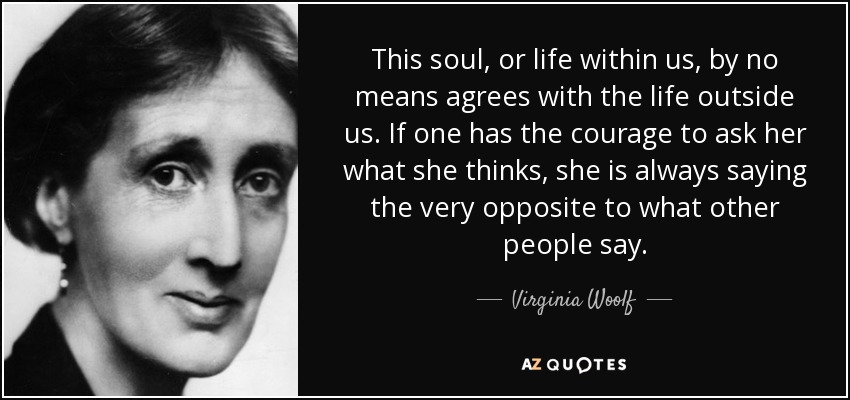 This soul, or life within us, by no means agrees with the life outside us. If one has the courage to ask her what she thinks, she is always saying the very opposite to what other people say. - Virginia Woolf