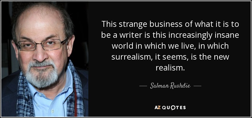This strange business of what it is to be a writer is this increasingly insane world in which we live, in which surrealism, it seems, is the new realism. - Salman Rushdie