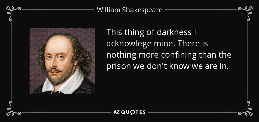 This thing of darkness I acknowlege mine. There is nothing more confining than the prison we don't know we are in. - William Shakespeare