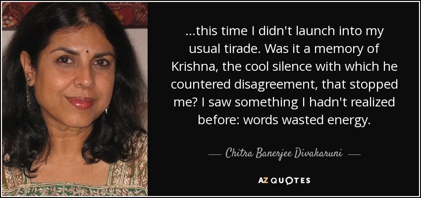 ...this time I didn't launch into my usual tirade. Was it a memory of Krishna, the cool silence with which he countered disagreement, that stopped me? I saw something I hadn't realized before: words wasted energy. - Chitra Banerjee Divakaruni