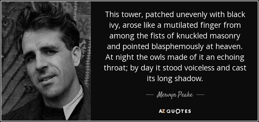 This tower, patched unevenly with black ivy, arose like a mutilated finger from among the fists of knuckled masonry and pointed blasphemously at heaven. At night the owls made of it an echoing throat; by day it stood voiceless and cast its long shadow. - Mervyn Peake